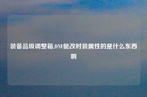 装备品级调整箱,DNF能改时装属性的是什么东西啊