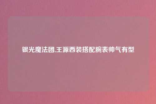 银光魔法团,王源西装搭配腕表帅气有型