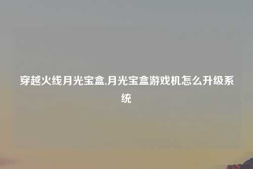 穿越火线月光宝盒,月光宝盒游戏机怎么升级系统