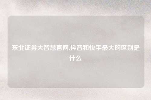 东北证券大智慧官网,抖音和快手最大的区别是什么