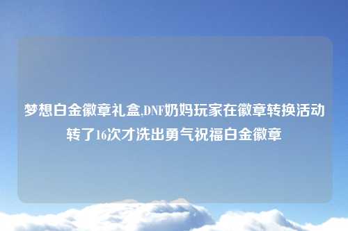 梦想白金徽章礼盒,DNF奶妈玩家在徽章转换活动转了16次才洗出勇气祝福白金徽章