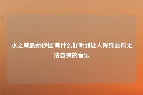水之城最新秒怪,有什么好听到让人浑身颤抖无法自拔的音乐