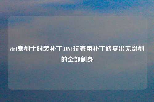 dnf鬼剑士时装补丁,DNF玩家用补丁修复出无影剑的全部剑身