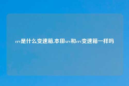 crv是什么变速箱,本田xrv和crv变速箱一样吗