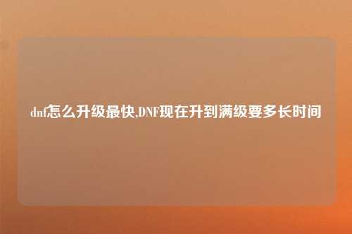 dnf怎么升级最快,DNF现在升到满级要多长时间