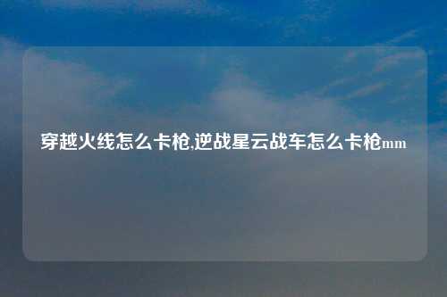 穿越火线怎么卡枪,逆战星云战车怎么卡枪mm
