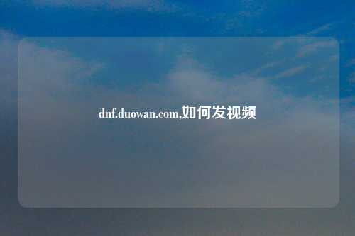 dnf.duowan.com,如何发视频