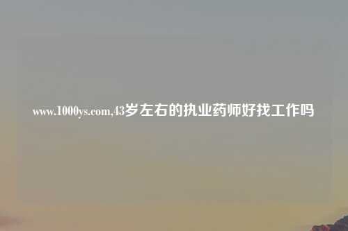 www.1000ys.com,43岁左右的执业药师好找工作吗