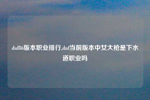 dnf86版本职业排行,dnf当前版本中女大枪是下水道职业吗