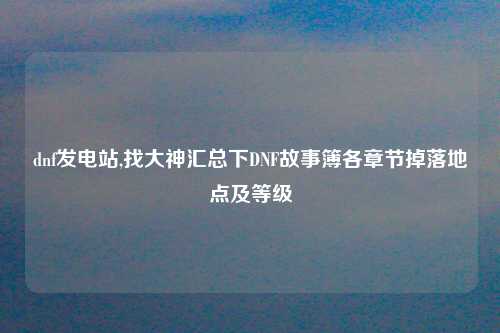 dnf发电站,找大神汇总下DNF故事簿各章节掉落地点及等级