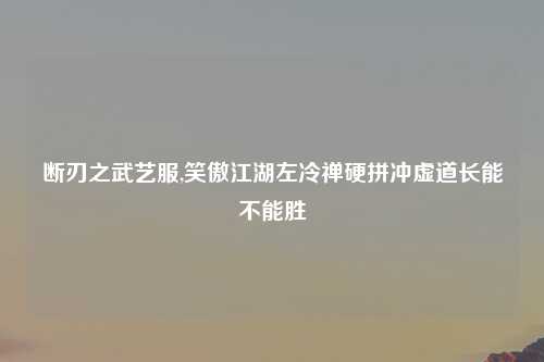 断刃之武艺服,笑傲江湖左冷禅硬拼冲虚道长能不能胜