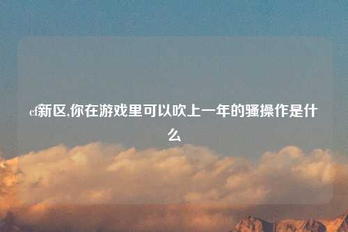 cf新区,你在游戏里可以吹上一年的骚操作是什么