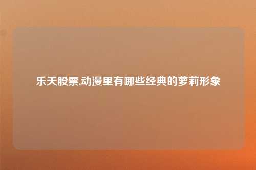 乐天股票,动漫里有哪些经典的萝莉形象