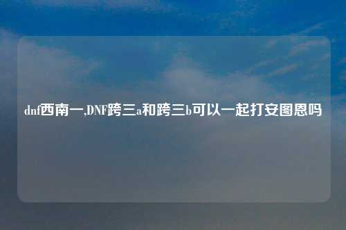 dnf西南一,DNF跨三a和跨三b可以一起打安图恩吗
