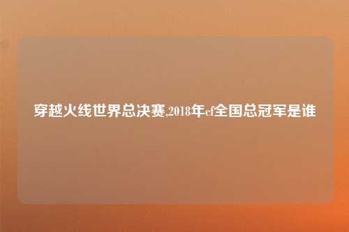 穿越火线世界总决赛,2018年cf全国总冠军是谁
