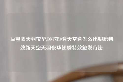 dnf黑曜天羽夜华,DNF第9套天空套怎么出翅膀特效新天空天羽夜华翅膀特效触发方法