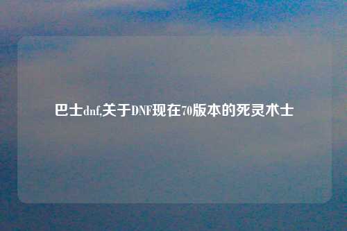 巴士dnf,关于DNF现在70版本的死灵术士