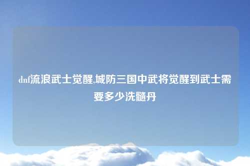dnf流浪武士觉醒,城防三国中武将觉醒到武士需要多少洗髓丹