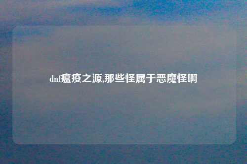 dnf瘟疫之源,那些怪属于恶魔怪啊