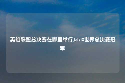 英雄联盟总决赛在哪里举行,lols18世界总决赛冠军