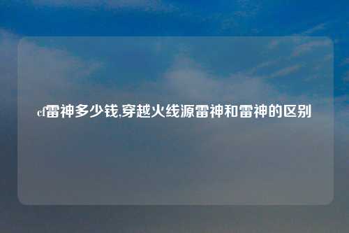 cf雷神多少钱,穿越火线源雷神和雷神的区别