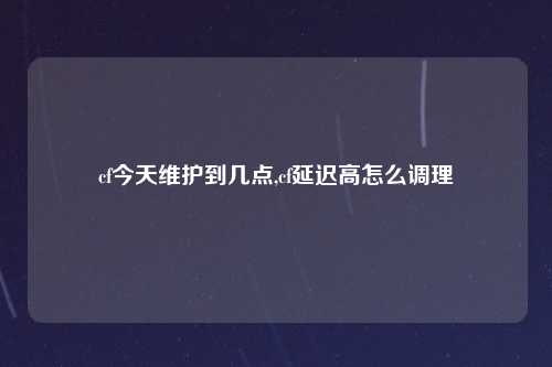cf今天维护到几点,cf延迟高怎么调理