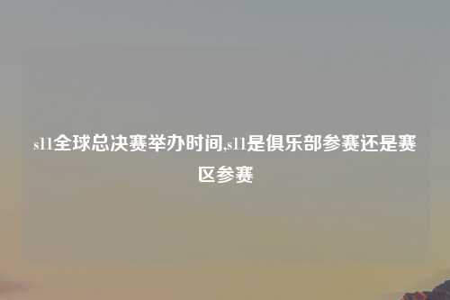 s11全球总决赛举办时间,s11是俱乐部参赛还是赛区参赛