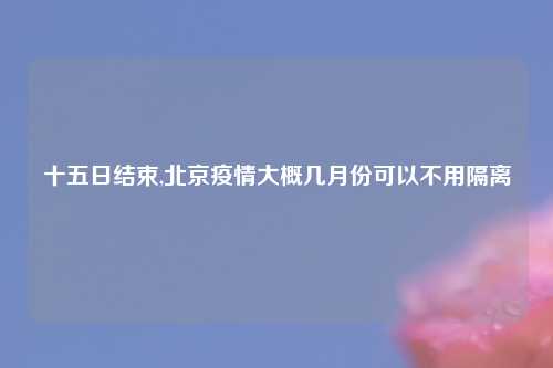 十五日结束,北京疫情大概几月份可以不用隔离