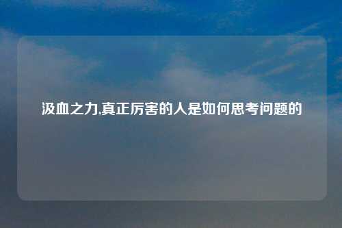 汲血之力,真正厉害的人是如何思考问题的
