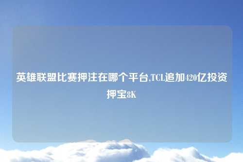 英雄联盟比赛押注在哪个平台,TCL追加420亿投资押宝8K