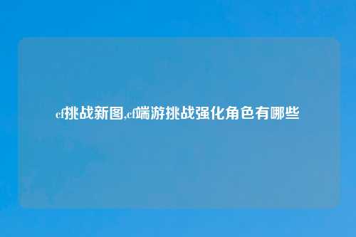 cf挑战新图,cf端游挑战强化角色有哪些