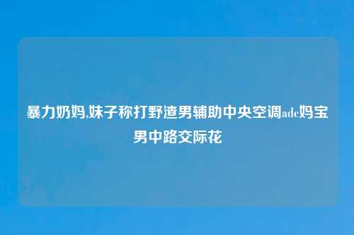 暴力奶妈,妹子称打野渣男辅助中央空调adc妈宝男中路交际花
