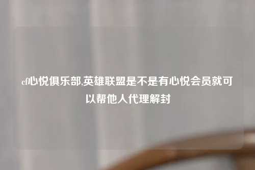 cf心悦俱乐部,英雄联盟是不是有心悦会员就可以帮他人代理解封