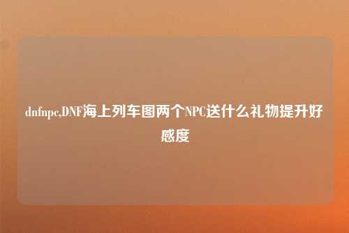 dnfnpc,DNF海上列车图两个NPC送什么礼物提升好感度