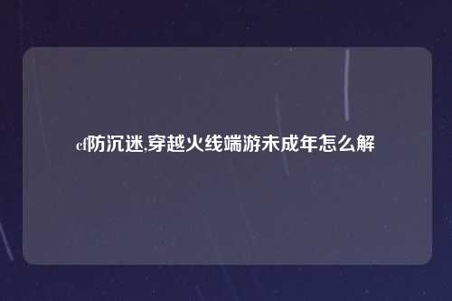 cf防沉迷,穿越火线端游未成年怎么解