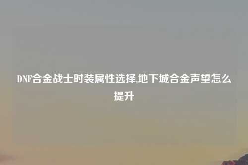 DNF合金战士时装属性选择,地下城合金声望怎么提升