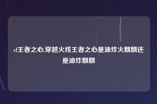 cf王者之心,穿越火线王者之心是油炸火麒麟还是油炸麒麟