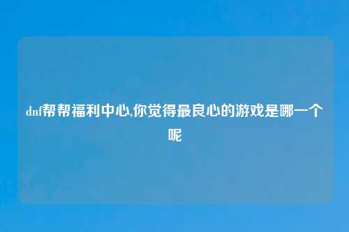 dnf帮帮福利中心,你觉得最良心的游戏是哪一个呢