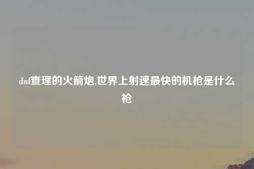 dnf查理的火箭炮,世界上射速最快的机枪是什么枪