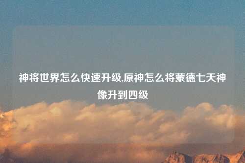 神将世界怎么快速升级,原神怎么将蒙德七天神像升到四级