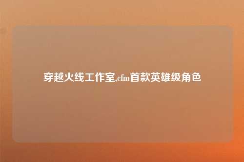 穿越火线工作室,cfm首款英雄级角色
