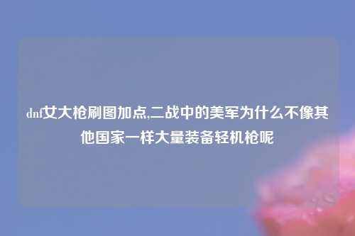 dnf女大枪刷图加点,二战中的美军为什么不像其他国家一样大量装备轻机枪呢