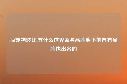 dnf宠物波比,有什么世界著名品牌旗下的自有品牌也出名的