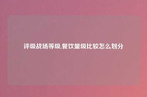 评级战场等级,餐饮量级比较怎么划分