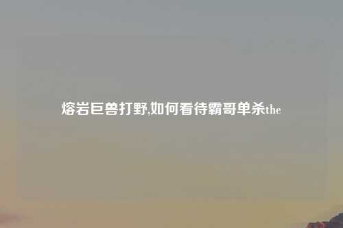 熔岩巨兽打野,如何看待霸哥单杀the