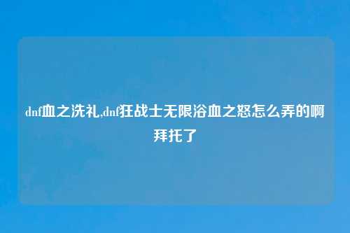 dnf血之洗礼,dnf狂战士无限浴血之怒怎么弄的啊拜托了
