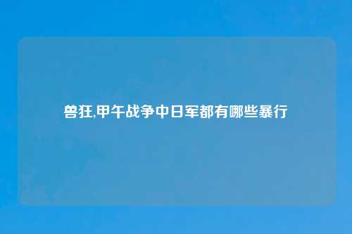 兽狂,甲午战争中日军都有哪些暴行