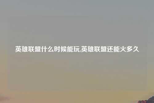 英雄联盟什么时候能玩,英雄联盟还能火多久