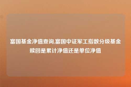 富国基金净值查询,富国中证军工指数分级基金赎回是累计净值还是单位净值