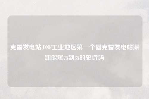 克雷发电站,DNF工业地区第一个图克雷发电站深渊能爆75到85的史诗吗